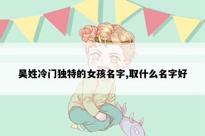 吴姓冷门独特的女孩名字,取什么名字好