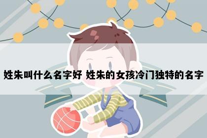 姓朱叫什么名字好 姓朱的女孩冷门独特的名字