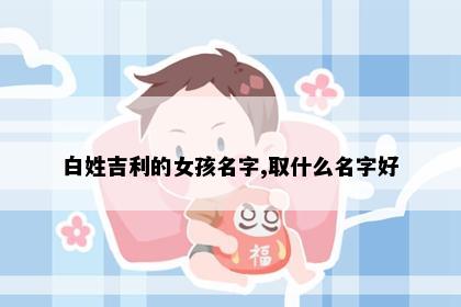 白姓吉利的女孩名字,取什么名字好